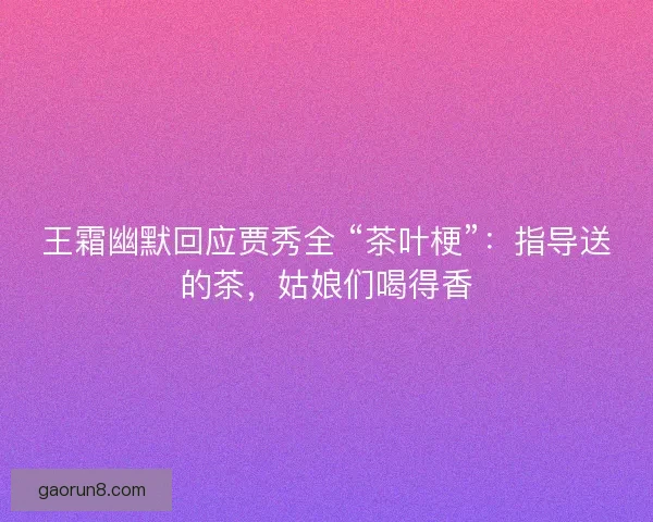 王霜幽默回应贾秀全 “茶叶梗”：指导送的茶，姑娘们喝得香