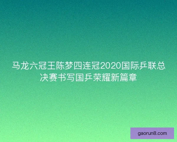 马龙六冠王陈梦四连冠2020国际乒联总决赛书写国乒荣耀新篇章