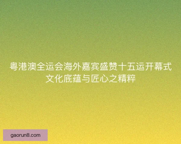 粤港澳全运会海外嘉宾盛赞十五运开幕式文化底蕴与匠心之精粹