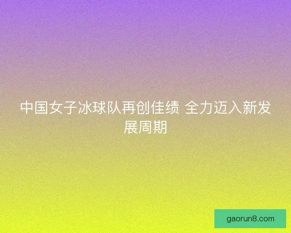 中国女子冰球队再创佳绩 全力迈入新发展周期