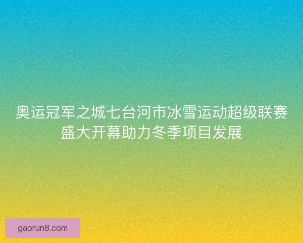 奥运冠军之城七台河市冰雪运动超级联赛盛大开幕助力冬季项目发展